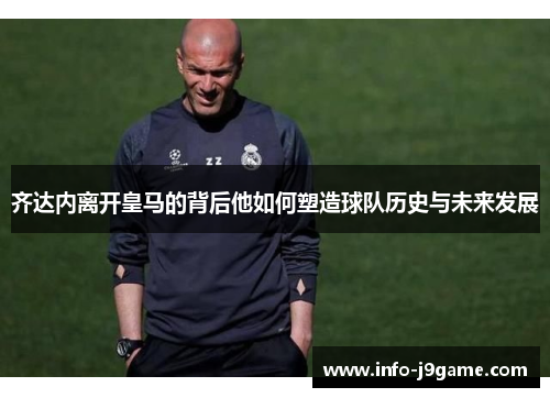 齐达内离开皇马的背后他如何塑造球队历史与未来发展